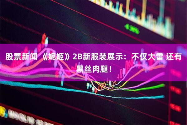 股票新闻 《妮姬》2B新服装展示：不仅大雷 还有黑丝肉腿！