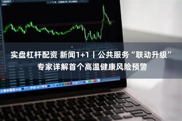 实盘杠杆配资 新闻1+1丨公共服务“联动升级” 专家详解首个高温健康风险预警
