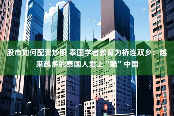 股市如何配资炒股 泰国学者教育为桥连双乡:越来越多的泰国人爱上“酷”中国