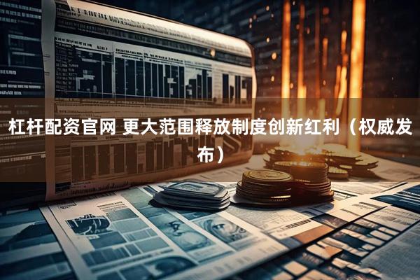 杠杆配资官网 更大范围释放制度创新红利（权威发布）
