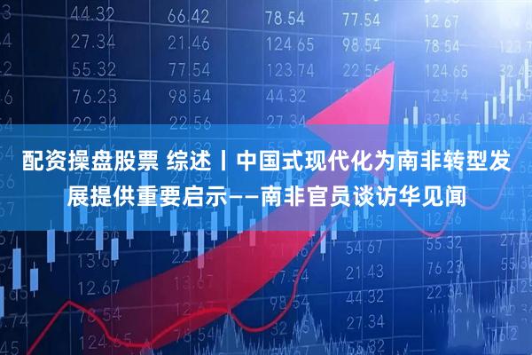 配资操盘股票 综述丨中国式现代化为南非转型发展提供重要启示——南非官员谈访华见闻