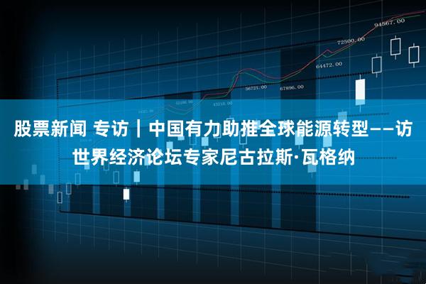 股票新闻 专访｜中国有力助推全球能源转型——访世界经济论坛专家尼古拉斯·瓦格纳