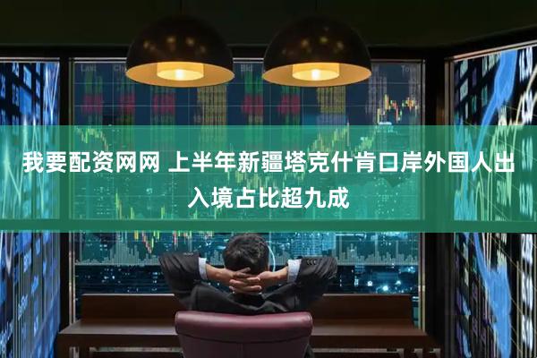 我要配资网网 上半年新疆塔克什肯口岸外国人出入境占比超九成