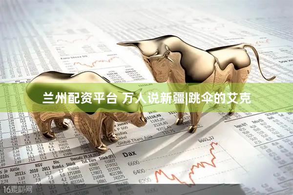 兰州配资平台 万人说新疆|跳伞的艾克