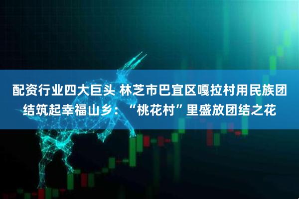 配资行业四大巨头 林芝市巴宜区嘎拉村用民族团结筑起幸福山乡:“桃花村”里盛放团结之花