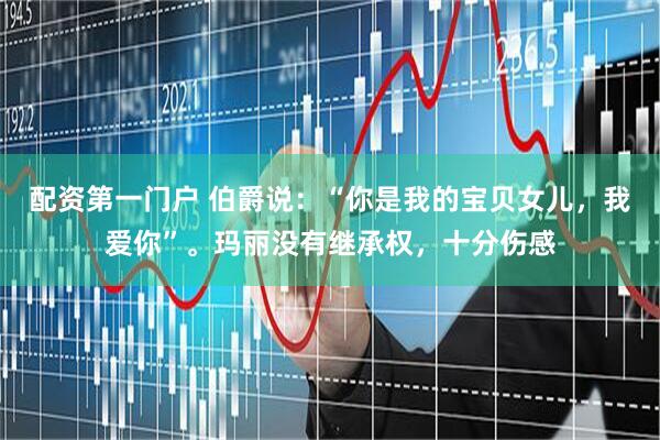 配资第一门户 伯爵说：“你是我的宝贝女儿，我爱你”。玛丽没有继承权，十分伤感