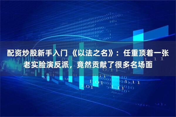 配资炒股新手入门 《以法之名》:任重顶着一张老实脸演反派,竟然贡献了很多名场面