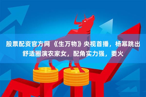 股票配资官方网 《生万物》央视首播，杨幂跳出舒适圈演农家女，配角实力强，要火