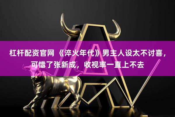 杠杆配资官网 《淬火年代》男主人设太不讨喜,可惜了张新成,收视率一直上不去