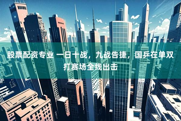 股票配资专业 一日十战，九战告捷，国乒在单双打赛场全线出击