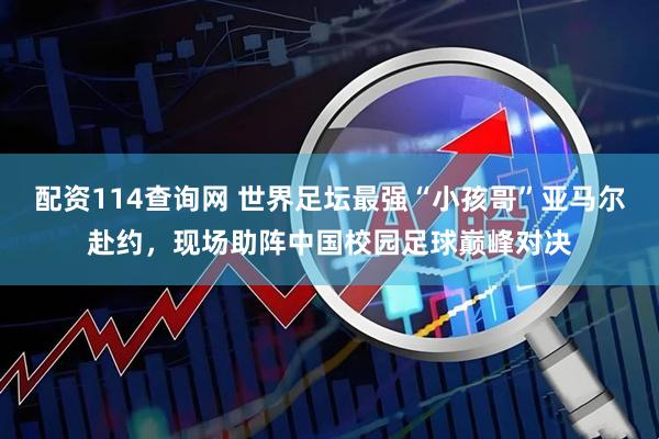 配资114查询网 世界足坛最强“小孩哥”亚马尔赴约,现场助阵中国校园足球巅峰对决
