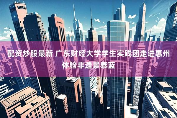 配资炒股最新 广东财经大学学生实践团走进惠州体验非遗景泰蓝