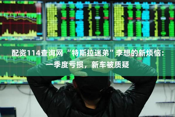 配资114查询网 “特斯拉迷弟”李想的新烦恼：一季度亏损，新车被质疑