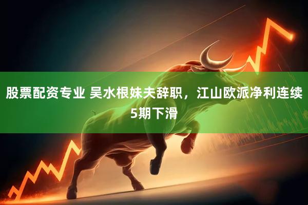 股票配资专业 吴水根妹夫辞职，江山欧派净利连续5期下滑