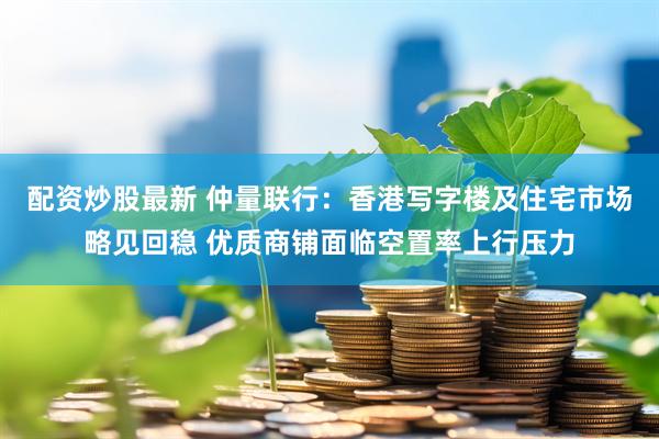 配资炒股最新 仲量联行：香港写字楼及住宅市场略见回稳 优质商铺面临空置率上行压力