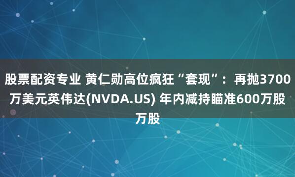 股票配资专业 黄仁勋高位疯狂“套现”：再抛3700万美元英伟达(NVDA.US) 年内减持瞄准600万股