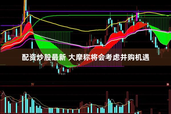 配资炒股最新 大摩称将会考虑并购机遇
