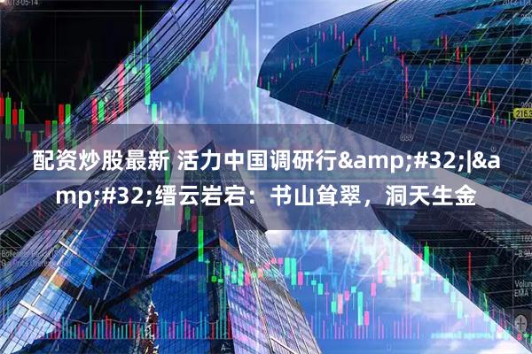 配资炒股最新 活力中国调研行 | 缙云岩宕:书山耸翠,洞天生金
