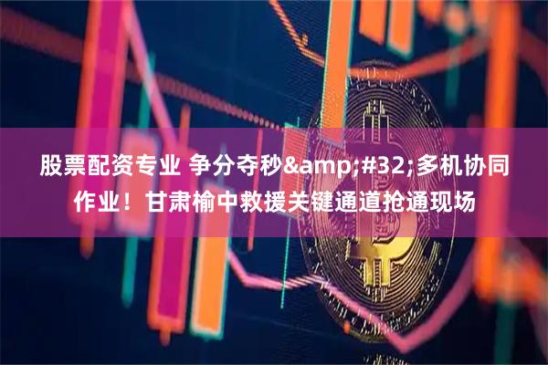 股票配资专业 争分夺秒&#32;多机协同作业！甘肃榆中救援关键通道抢通现场