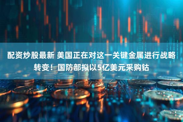配资炒股最新 美国正在对这一关键金属进行战略转变！国防部拟以5亿美元采购钴
