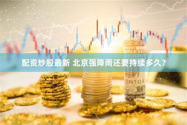 配资炒股最新 北京强降雨还要持续多久？