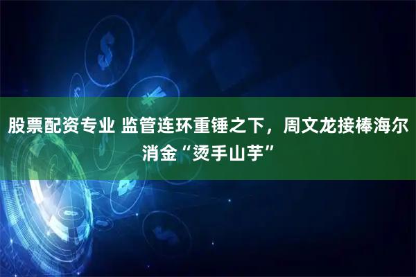 股票配资专业 监管连环重锤之下，周文龙接棒海尔消金“烫手山芋”