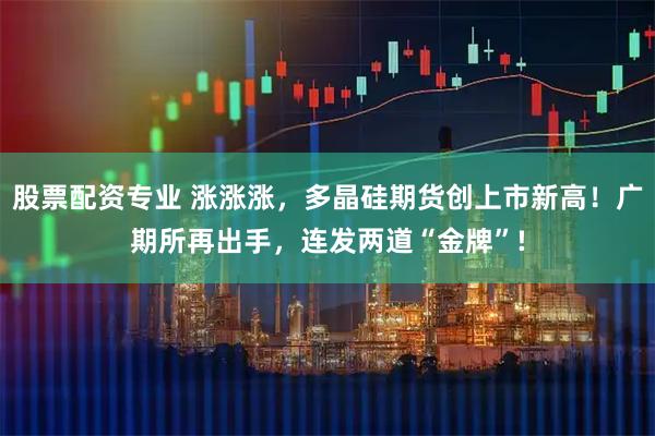 股票配资专业 涨涨涨，多晶硅期货创上市新高！广期所再出手，连发两道“金牌”!