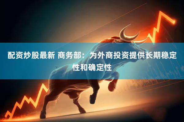 配资炒股最新 商务部:为外商投资提供长期稳定性和确定性