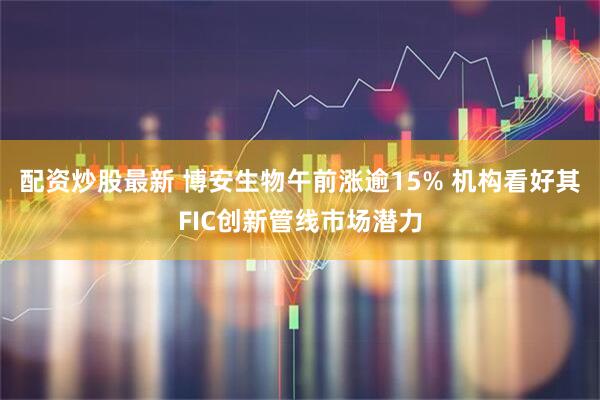 配资炒股最新 博安生物午前涨逾15% 机构看好其FIC创新管线市场潜力