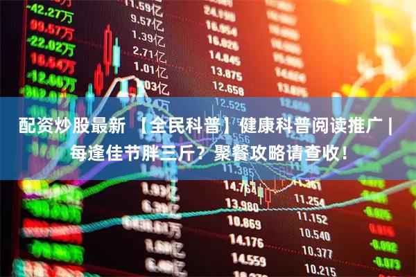 配资炒股最新 【全民科普】健康科普阅读推广 | 每逢佳节胖三斤?聚餐攻略请查收!