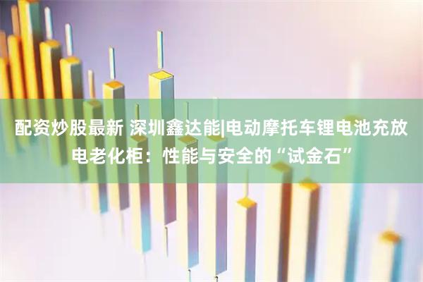 配资炒股最新 深圳鑫达能|电动摩托车锂电池充放电老化柜：性能与安全的“试金石”