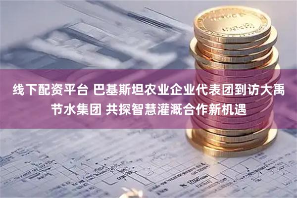 线下配资平台 巴基斯坦农业企业代表团到访大禹节水集团 共探智慧灌溉合作新机遇
