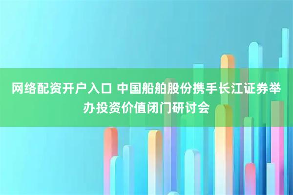 网络配资开户入口 中国船舶股份携手长江证券举办投资价值闭门研讨会