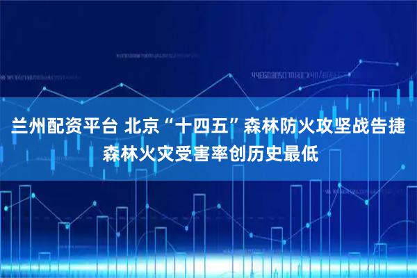 兰州配资平台 北京“十四五”森林防火攻坚战告捷 森林火灾受害率创历史最低
