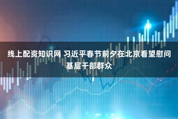线上配资知识网 习近平春节前夕在北京看望慰问基层干部群众