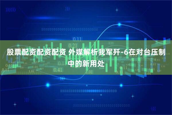 股票配资配资配资 外媒解析我军歼-6在对台压制中的新用处