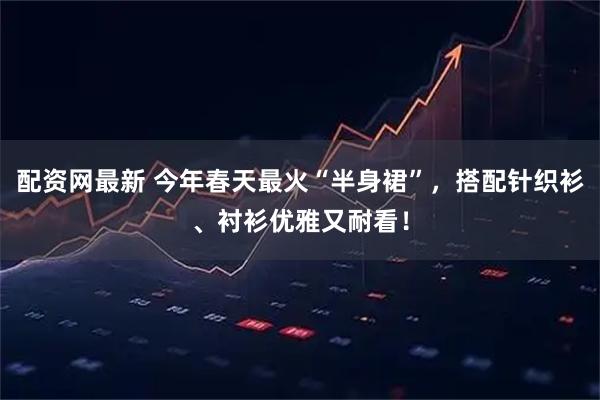 配资网最新 今年春天最火“半身裙”,搭配针织衫、衬衫优雅又耐看!