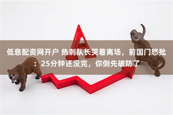 低息配资网开户 热刺队长哭着离场，前国门怒批：25分钟还没完，你倒先破防了